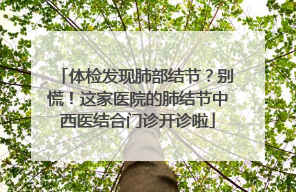 体检发现肺部结节？别慌！这家医院的肺结节中西医结合门诊开诊啦