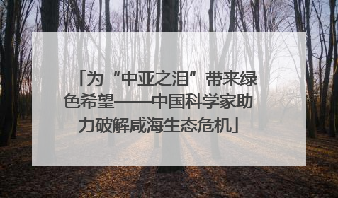 为“中亚之泪”带来绿色希望——中国科学家助力破解咸海生态危机
