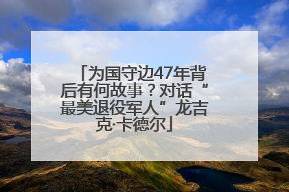 为国守边47年背后有何故事？对话“最美退役军人”龙吉克·卡德尔