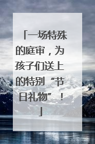 一场特殊的庭审，为孩子们送上的特别“节日礼物”！