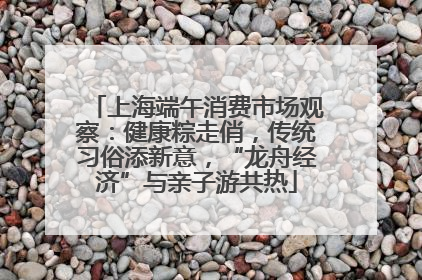 上海端午消费市场观察：健康粽走俏，传统习俗添新意，“龙舟经济”与亲子游共热