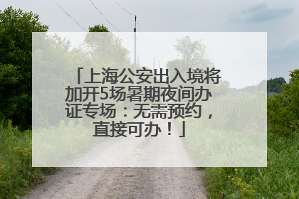 上海公安出入境将加开5场暑期夜间办证专场：无需预约，直接可办！
