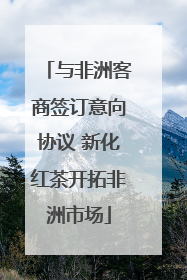 与非洲客商签订意向协议 新化红茶开拓非洲市场