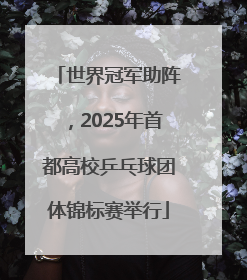 世界冠军助阵，2025年首都高校乒乓球团体锦标赛举行