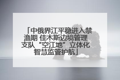 中俄界江平稳进入禁渔期 佳木斯边境管理支队“空江地”立体化智慧监管护航