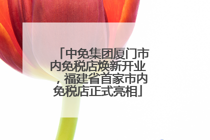 中免集团厦门市内免税店焕新开业，福建省首家市内免税店正式亮相