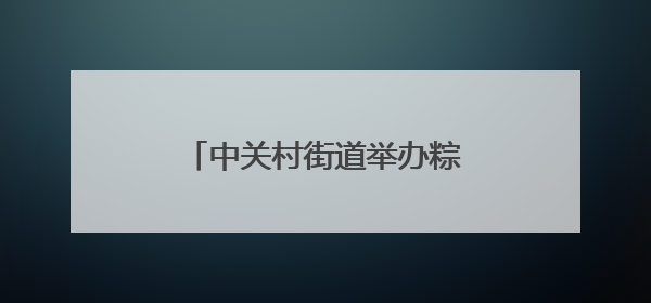 中关村街道举办粽情端午便民市集