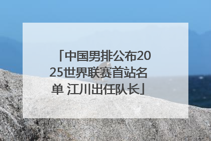 中国男排公布2025世界联赛首站名单 江川出任队长