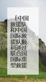 中国救援队和中国国际救援队顺利通过联合国国际重型救援队能力复测