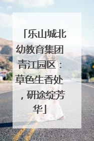乐山城北幼教育集团青江园区：草色生香处，研途绽芳华