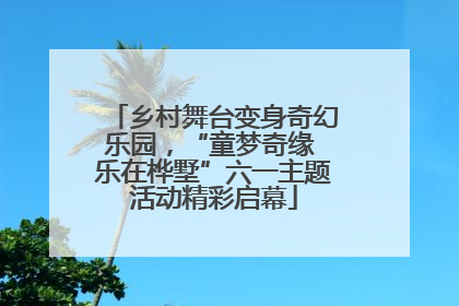 乡村舞台变身奇幻乐园，“童梦奇缘 乐在桦墅”六一主题活动精彩启幕