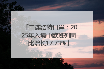 二连浩特口岸：2025年入境中欧班列同比增长17.73%