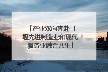 产业双向奔赴 十堰先进制造业和现代服务业融合共生
