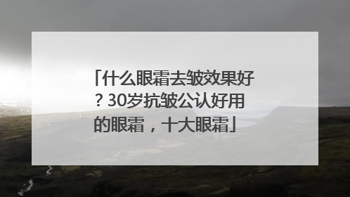 什么眼霜去皱效果好？30岁抗皱公认好用的眼霜，十大眼霜