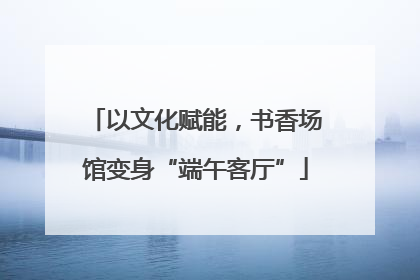 以文化赋能，书香场馆变身“端午客厅”