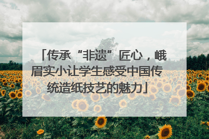传承“非遗”匠心,峨眉实小让学生感受中国传统造纸技艺的魅力