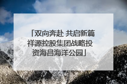 双向奔赴 共启新篇 祥源控股集团战略投资海昌海洋公园