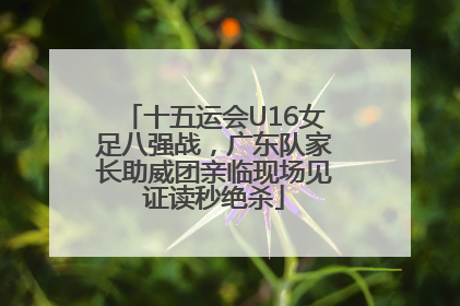 十五运会U16女足八强战，广东队家长助威团亲临现场见证读秒绝杀