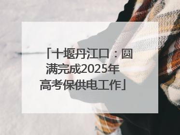十堰丹江口：圆满完成2025年高考保供电工作