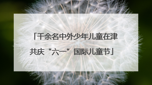 千余名中外少年儿童在津共庆“六一”国际儿童节