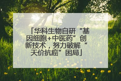 华科生物自研“基因细胞+中医药”创新技术，努力破解“天价抗癌”困局