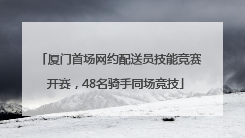 厦门首场网约配送员技能竞赛开赛，48名骑手同场竞技