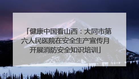 健康中国看山西：大同市第六人民医院在安全生产宣传月开展消防安全知识培训