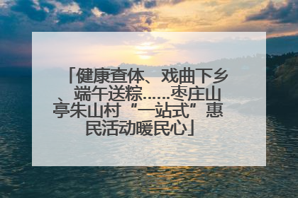 健康查体、戏曲下乡、端午送粽……枣庄山亭朱山村“一站式”惠民活动暖民心