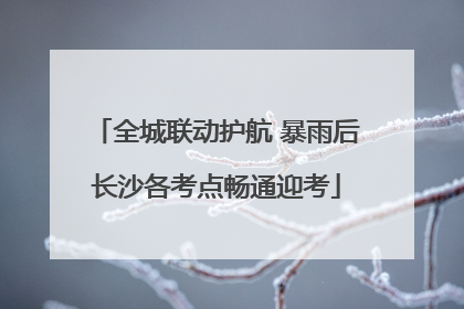 全城联动护航 暴雨后长沙各考点畅通迎考