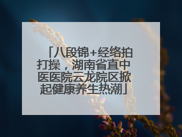 八段锦+经络拍打操，湖南省直中医医院云龙院区掀起健康养生热潮