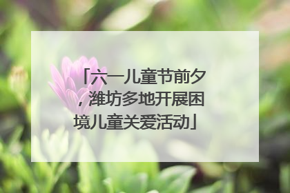 六一儿童节前夕，潍坊多地开展困境儿童关爱活动