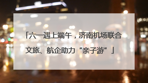 六一遇上端午，济南机场联合文旅、航企助力“亲子游”