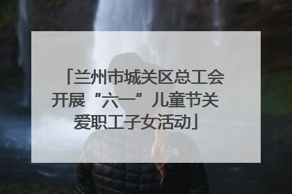 兰州市城关区总工会开展“六一”儿童节关爱职工子女活动