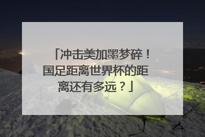 冲击美加墨梦碎！国足距离世界杯的距离还有多远？