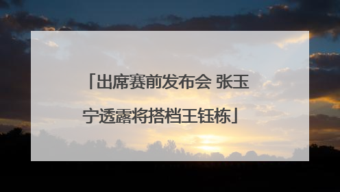 出席赛前发布会 张玉宁透露将搭档王钰栋