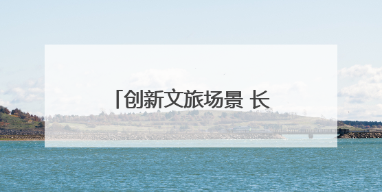 创新文旅场景 长江中游城市群联手打造夏日文旅盛宴