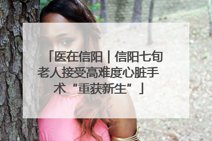 医在信阳｜信阳七旬老人接受高难度心脏手术“重获新生”