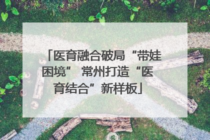 医育融合破局“带娃困境” 常州打造“医育结合”新样板