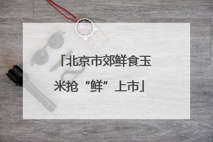 北京市郊鲜食玉米抢“鲜”上市