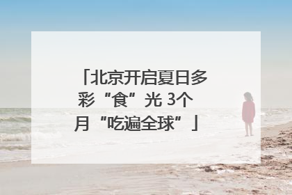 北京开启夏日多彩“食”光 3个月“吃遍全球”