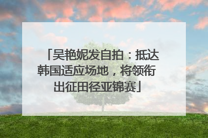 吴艳妮发自拍：抵达韩国适应场地，将领衔出征田径亚锦赛