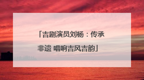吉剧演员刘杨：传承非遗 唱响吉风吉韵