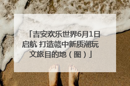 吉安欢乐世界6月1日启航 打造赣中新质潮玩文旅目的地（图）