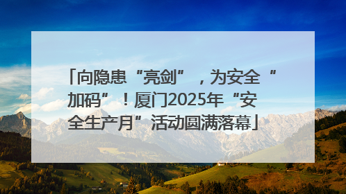 向隐患“亮剑”，为安全“加码”！厦门2025年“安全生产月”活动圆满落幕