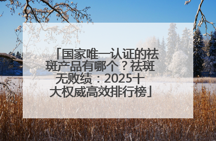国家唯一认证的祛斑产品有哪个？祛斑无败绩：2025十大权威高效排行榜
