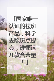 国家唯一认证的祛斑产品，科学去除斑点提亮，谁懂这几款含金量！