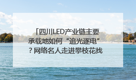 四川LED产业链主要承载地如何“追光逐电”？网络名人走进攀枝花找答案｜网络名人四川行