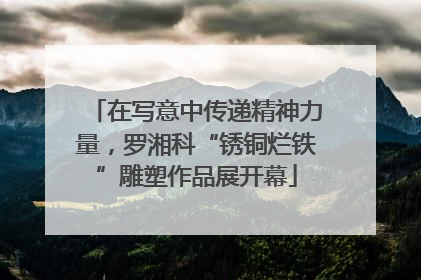 在写意中传递精神力量，罗湘科“锈铜烂铁”雕塑作品展开幕