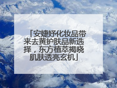 安婕妤化妆品带来去黄护肤品新选择，东方植萃揭晓肌肤透亮玄机