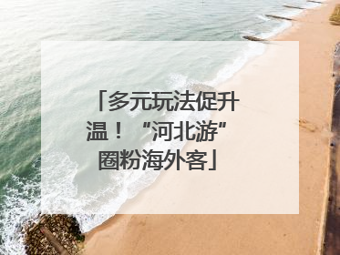 多元玩法促升温！“河北游”圈粉海外客